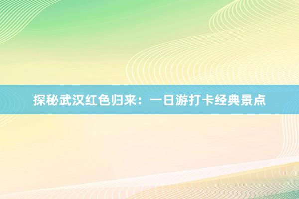 探秘武汉红色归来：一日游打卡经典景点