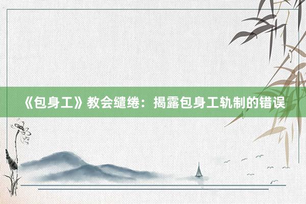 《包身工》教会缱绻：揭露包身工轨制的错误