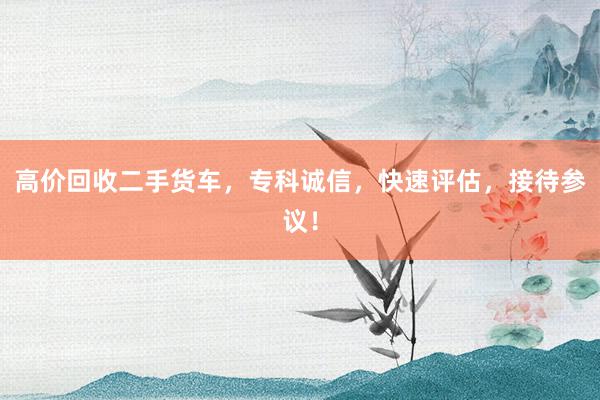 高价回收二手货车，专科诚信，快速评估，接待参议！