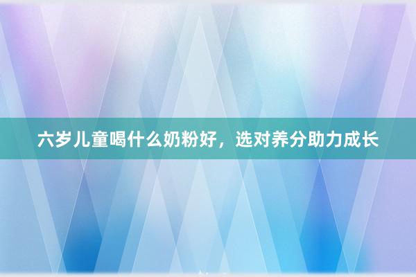 六岁儿童喝什么奶粉好，选对养分助力成长
